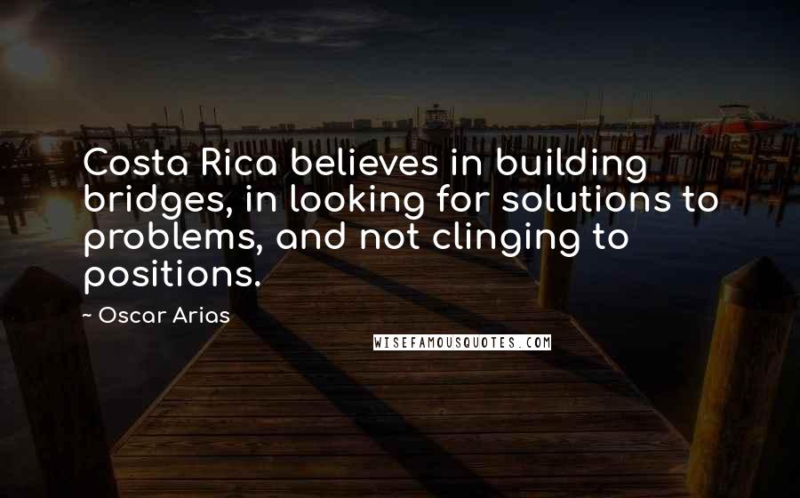 Oscar Arias Quotes: Costa Rica believes in building bridges, in looking for solutions to problems, and not clinging to positions.