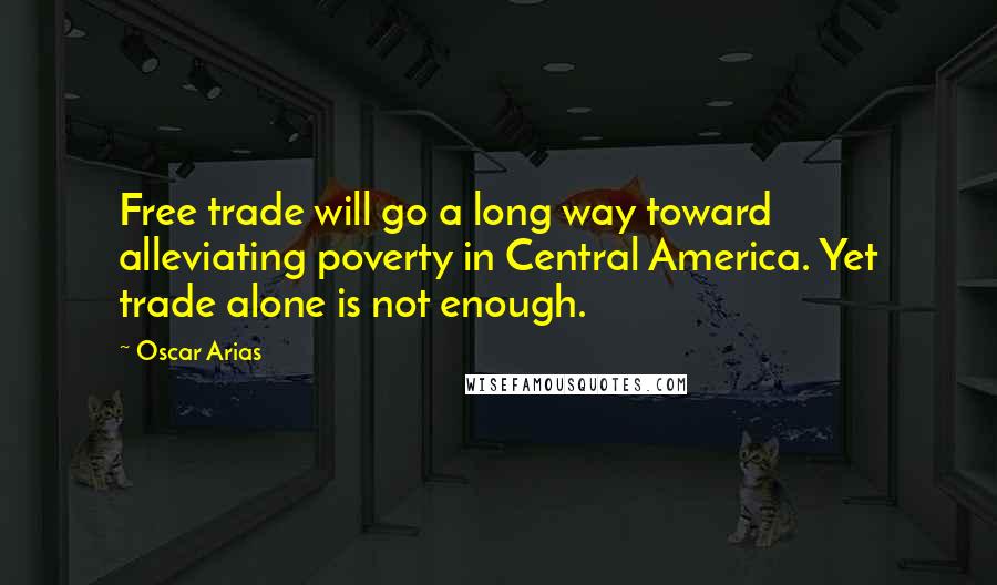 Oscar Arias Quotes: Free trade will go a long way toward alleviating poverty in Central America. Yet trade alone is not enough.