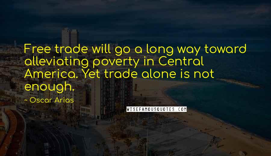 Oscar Arias Quotes: Free trade will go a long way toward alleviating poverty in Central America. Yet trade alone is not enough.