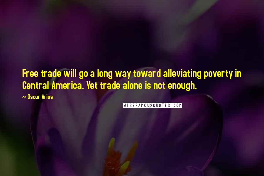 Oscar Arias Quotes: Free trade will go a long way toward alleviating poverty in Central America. Yet trade alone is not enough.