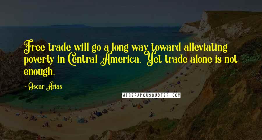 Oscar Arias Quotes: Free trade will go a long way toward alleviating poverty in Central America. Yet trade alone is not enough.