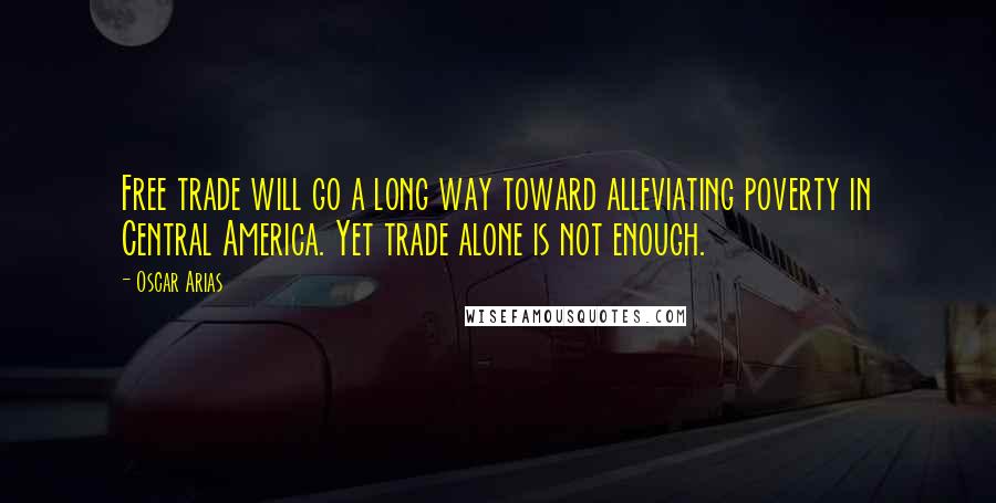 Oscar Arias Quotes: Free trade will go a long way toward alleviating poverty in Central America. Yet trade alone is not enough.