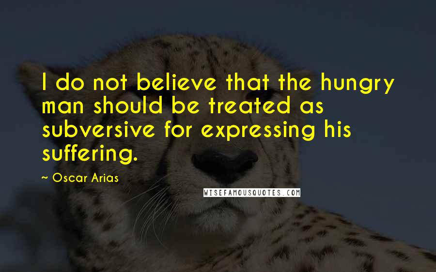 Oscar Arias Quotes: I do not believe that the hungry man should be treated as subversive for expressing his suffering.