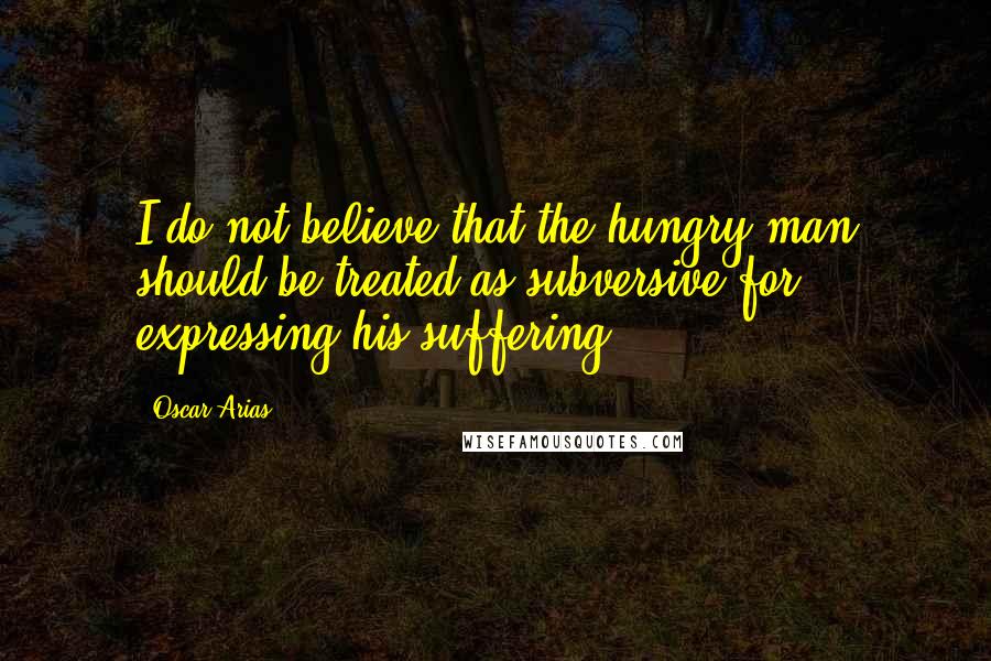 Oscar Arias Quotes: I do not believe that the hungry man should be treated as subversive for expressing his suffering.