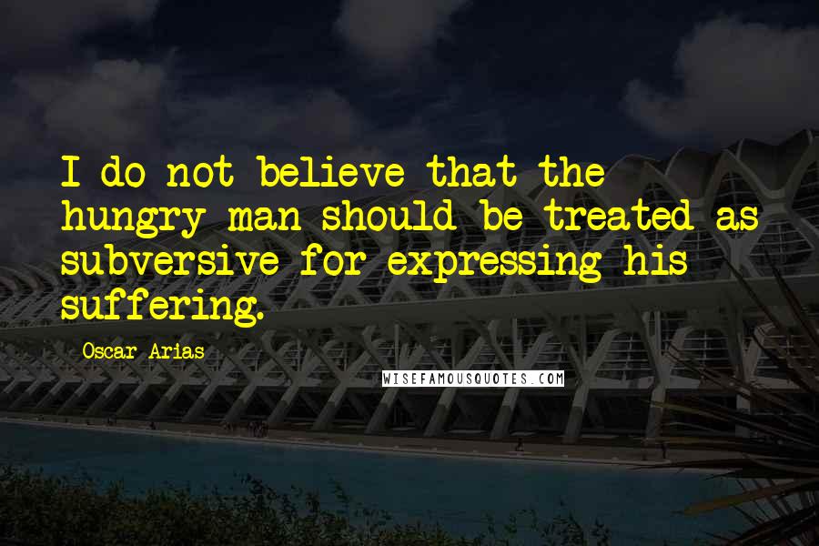 Oscar Arias Quotes: I do not believe that the hungry man should be treated as subversive for expressing his suffering.
