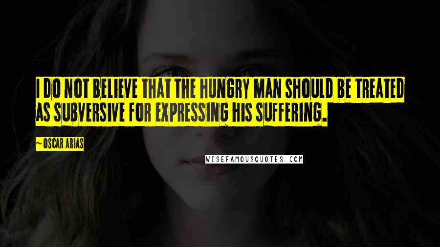 Oscar Arias Quotes: I do not believe that the hungry man should be treated as subversive for expressing his suffering.