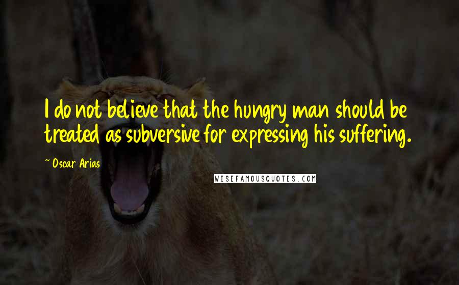 Oscar Arias Quotes: I do not believe that the hungry man should be treated as subversive for expressing his suffering.