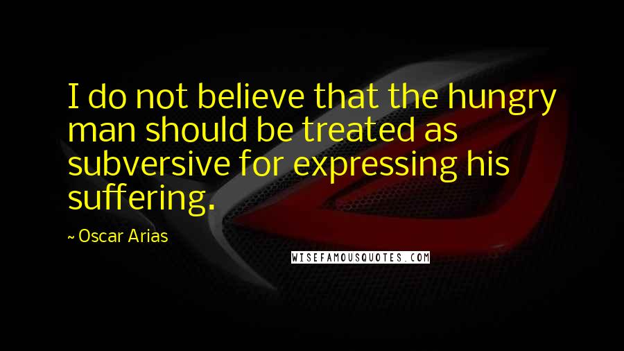 Oscar Arias Quotes: I do not believe that the hungry man should be treated as subversive for expressing his suffering.