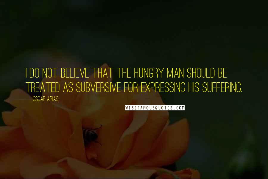 Oscar Arias Quotes: I do not believe that the hungry man should be treated as subversive for expressing his suffering.