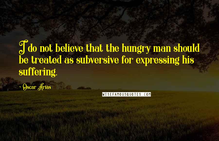 Oscar Arias Quotes: I do not believe that the hungry man should be treated as subversive for expressing his suffering.