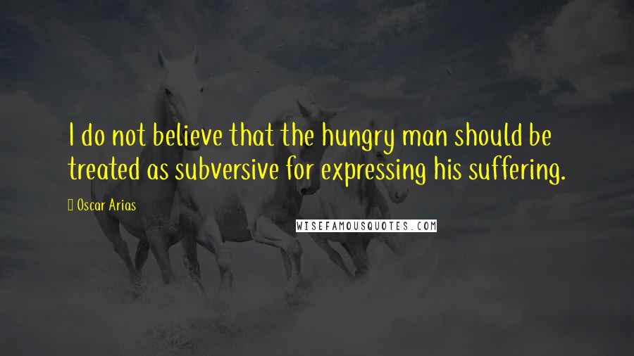 Oscar Arias Quotes: I do not believe that the hungry man should be treated as subversive for expressing his suffering.