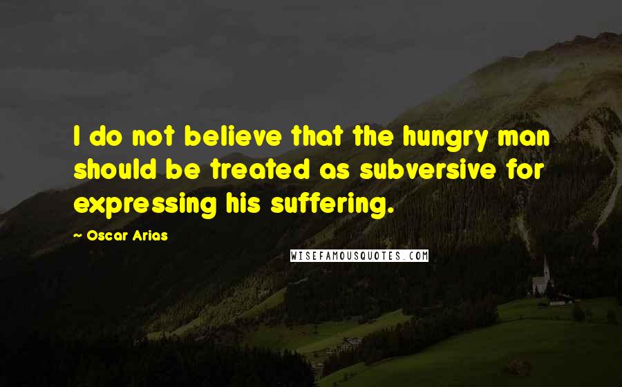 Oscar Arias Quotes: I do not believe that the hungry man should be treated as subversive for expressing his suffering.
