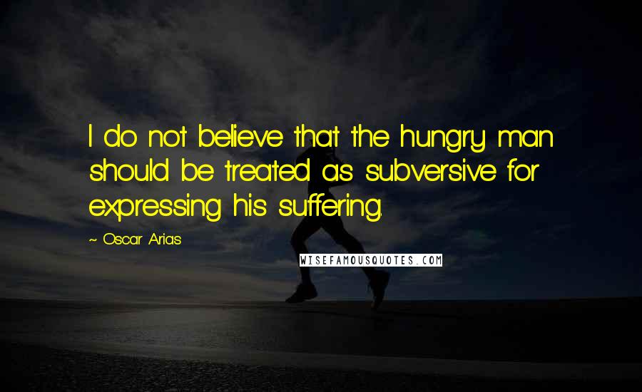 Oscar Arias Quotes: I do not believe that the hungry man should be treated as subversive for expressing his suffering.