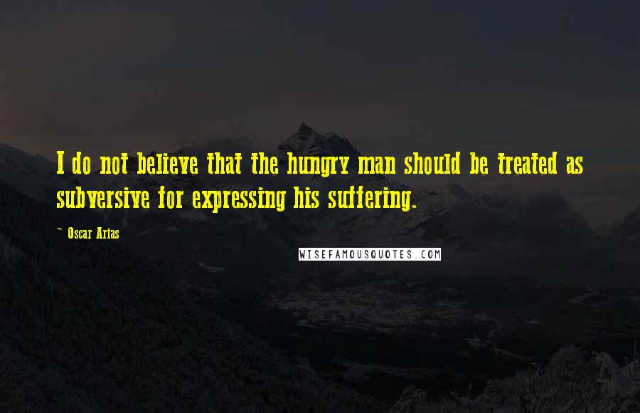 Oscar Arias Quotes: I do not believe that the hungry man should be treated as subversive for expressing his suffering.