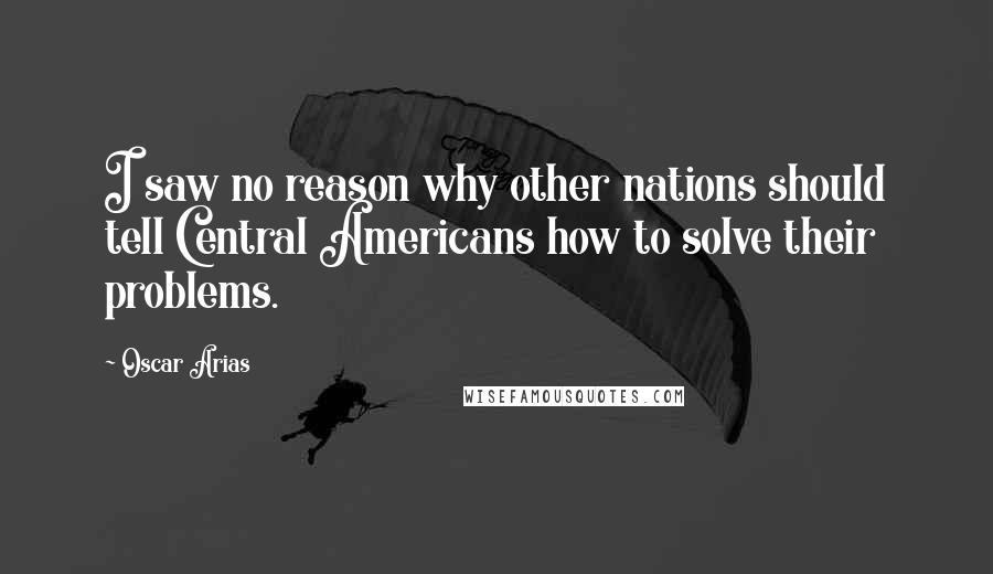 Oscar Arias Quotes: I saw no reason why other nations should tell Central Americans how to solve their problems.