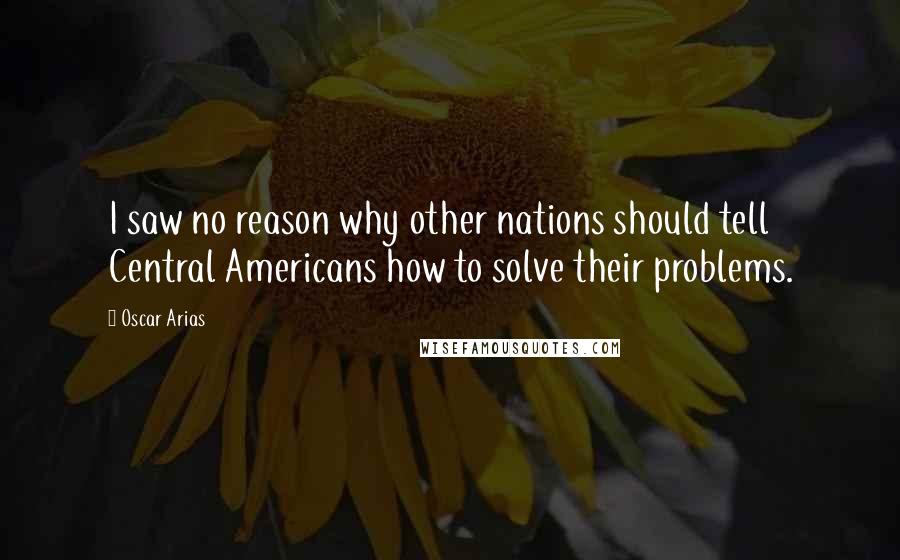 Oscar Arias Quotes: I saw no reason why other nations should tell Central Americans how to solve their problems.