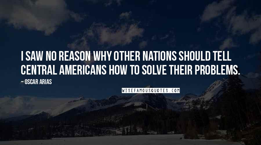 Oscar Arias Quotes: I saw no reason why other nations should tell Central Americans how to solve their problems.