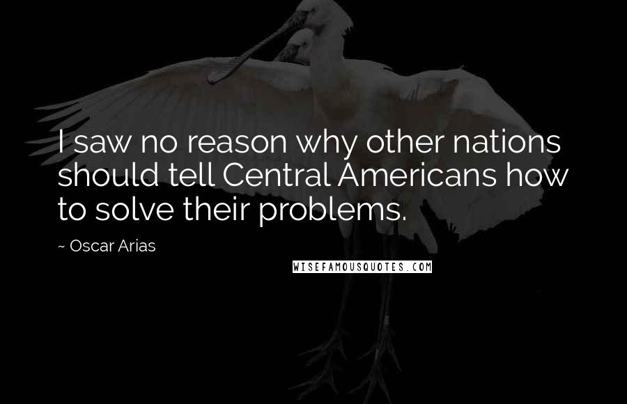 Oscar Arias Quotes: I saw no reason why other nations should tell Central Americans how to solve their problems.