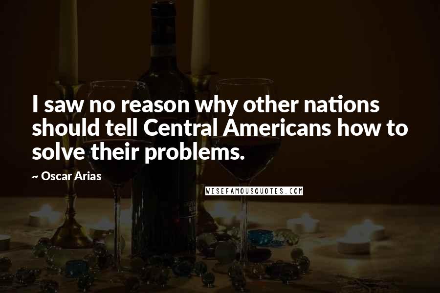 Oscar Arias Quotes: I saw no reason why other nations should tell Central Americans how to solve their problems.