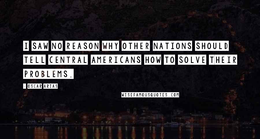 Oscar Arias Quotes: I saw no reason why other nations should tell Central Americans how to solve their problems.