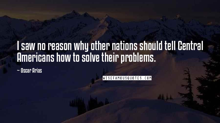 Oscar Arias Quotes: I saw no reason why other nations should tell Central Americans how to solve their problems.