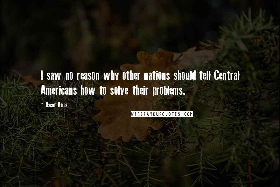 Oscar Arias Quotes: I saw no reason why other nations should tell Central Americans how to solve their problems.