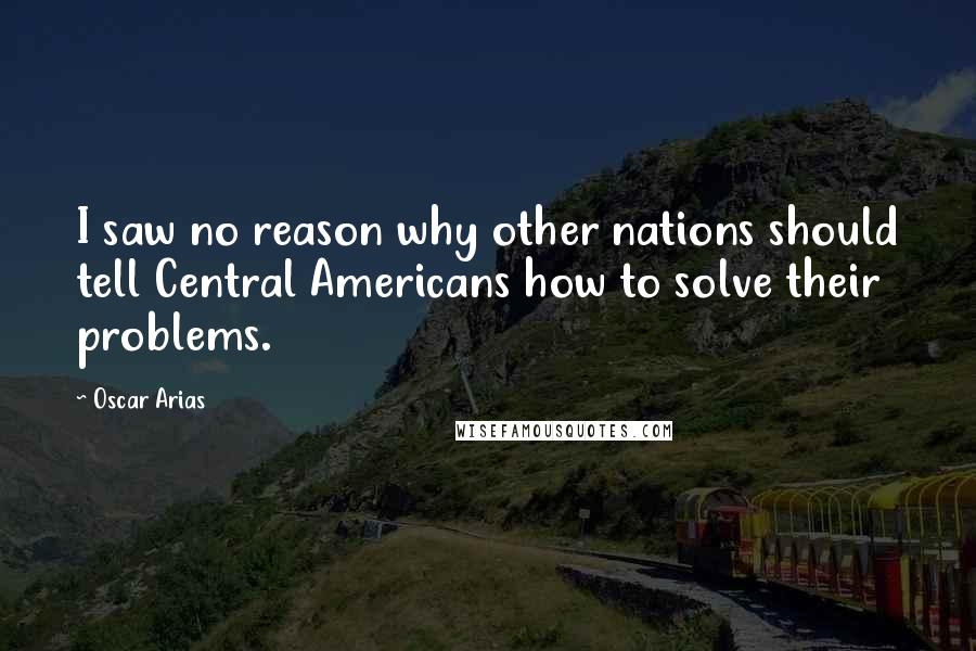 Oscar Arias Quotes: I saw no reason why other nations should tell Central Americans how to solve their problems.