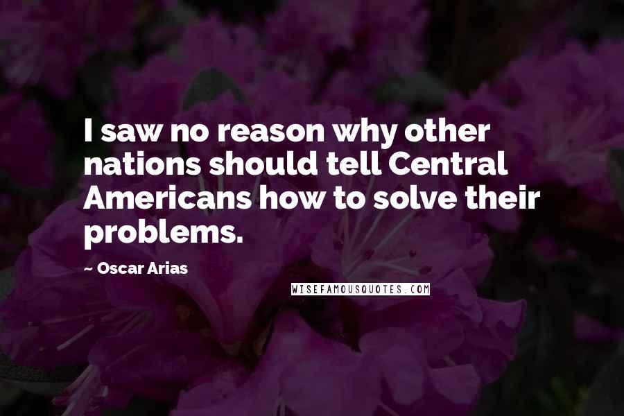 Oscar Arias Quotes: I saw no reason why other nations should tell Central Americans how to solve their problems.