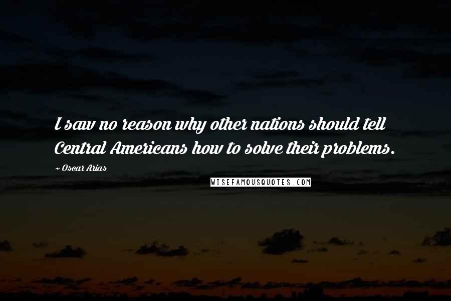 Oscar Arias Quotes: I saw no reason why other nations should tell Central Americans how to solve their problems.