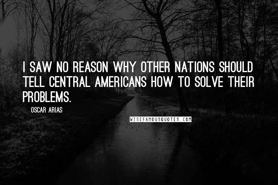 Oscar Arias Quotes: I saw no reason why other nations should tell Central Americans how to solve their problems.