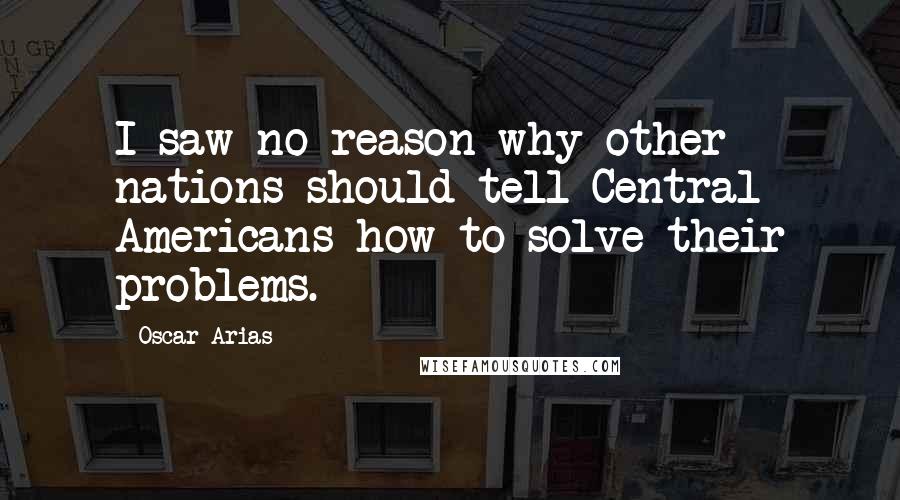 Oscar Arias Quotes: I saw no reason why other nations should tell Central Americans how to solve their problems.