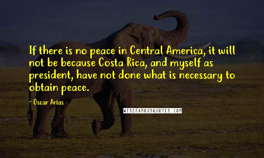 Oscar Arias Quotes: If there is no peace in Central America, it will not be because Costa Rica, and myself as president, have not done what is necessary to obtain peace.