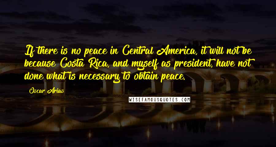 Oscar Arias Quotes: If there is no peace in Central America, it will not be because Costa Rica, and myself as president, have not done what is necessary to obtain peace.