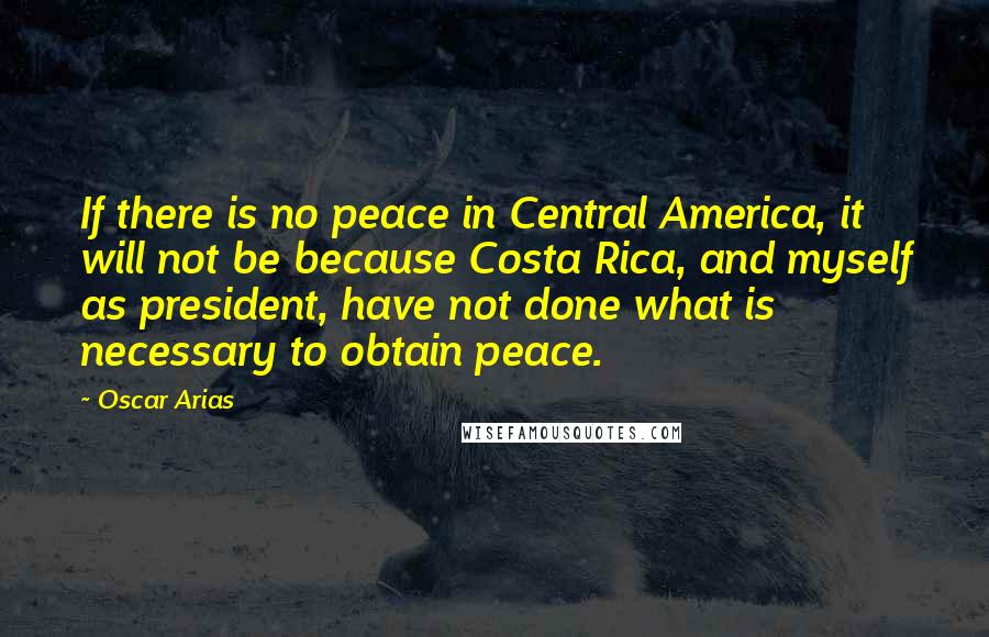 Oscar Arias Quotes: If there is no peace in Central America, it will not be because Costa Rica, and myself as president, have not done what is necessary to obtain peace.