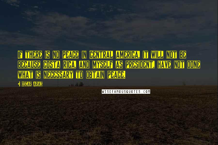 Oscar Arias Quotes: If there is no peace in Central America, it will not be because Costa Rica, and myself as president, have not done what is necessary to obtain peace.