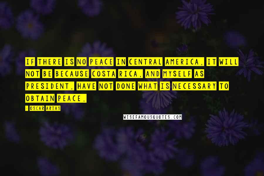 Oscar Arias Quotes: If there is no peace in Central America, it will not be because Costa Rica, and myself as president, have not done what is necessary to obtain peace.