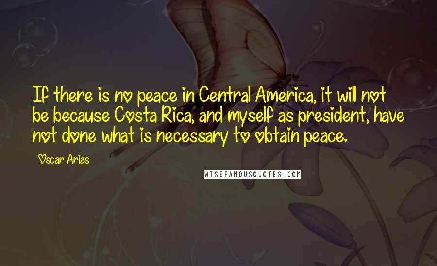 Oscar Arias Quotes: If there is no peace in Central America, it will not be because Costa Rica, and myself as president, have not done what is necessary to obtain peace.