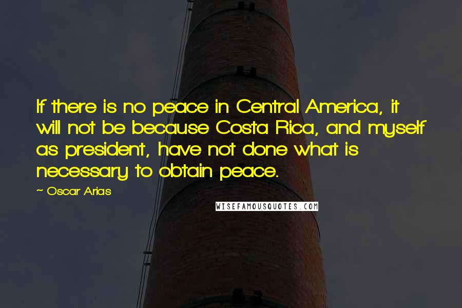 Oscar Arias Quotes: If there is no peace in Central America, it will not be because Costa Rica, and myself as president, have not done what is necessary to obtain peace.