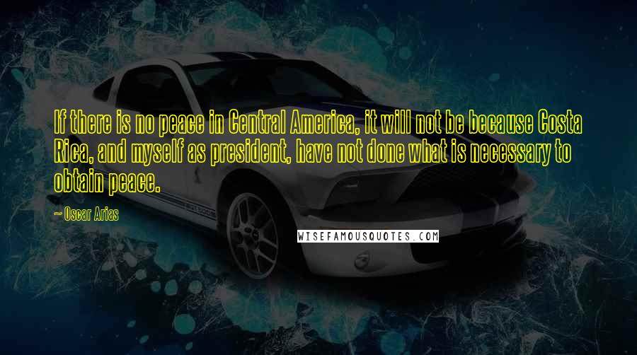 Oscar Arias Quotes: If there is no peace in Central America, it will not be because Costa Rica, and myself as president, have not done what is necessary to obtain peace.