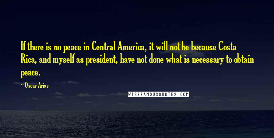 Oscar Arias Quotes: If there is no peace in Central America, it will not be because Costa Rica, and myself as president, have not done what is necessary to obtain peace.