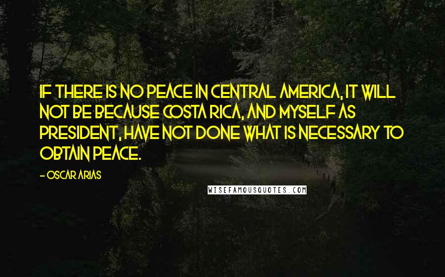 Oscar Arias Quotes: If there is no peace in Central America, it will not be because Costa Rica, and myself as president, have not done what is necessary to obtain peace.