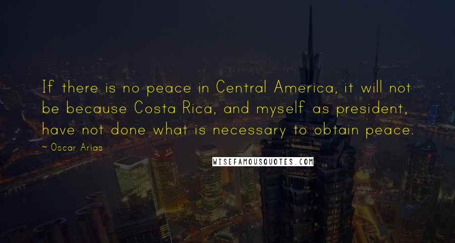 Oscar Arias Quotes: If there is no peace in Central America, it will not be because Costa Rica, and myself as president, have not done what is necessary to obtain peace.