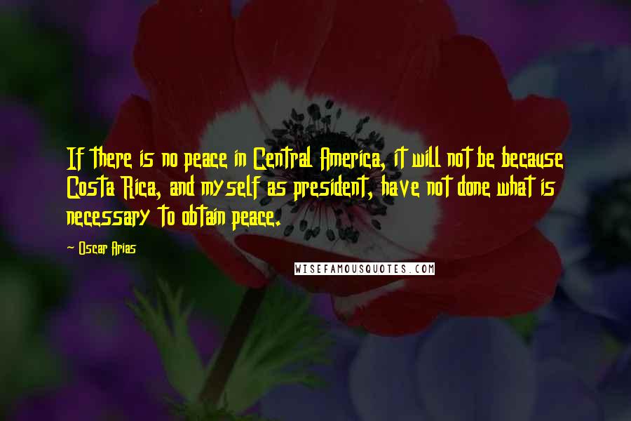 Oscar Arias Quotes: If there is no peace in Central America, it will not be because Costa Rica, and myself as president, have not done what is necessary to obtain peace.