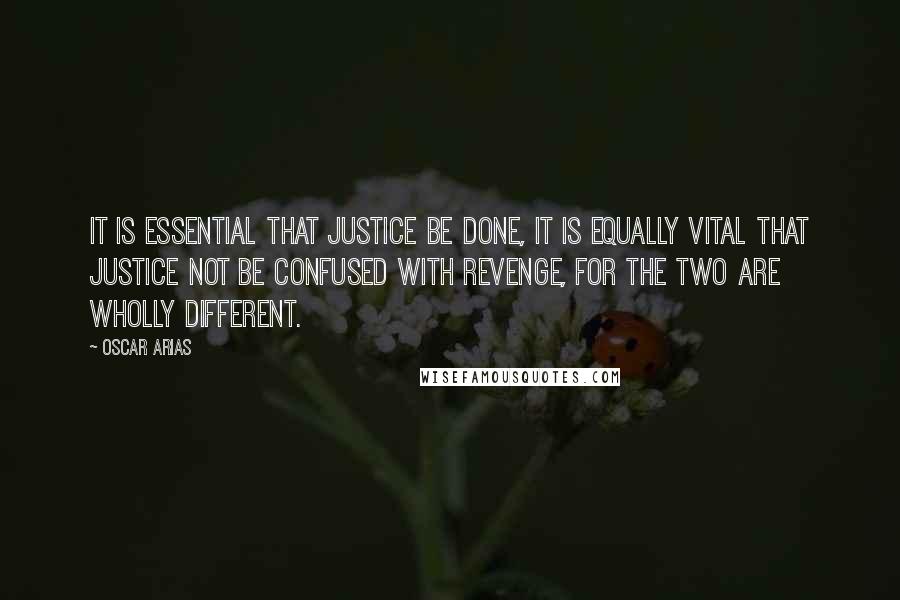 Oscar Arias Quotes: It is essential that justice be done, it is equally vital that justice not be confused with revenge, for the two are wholly different.