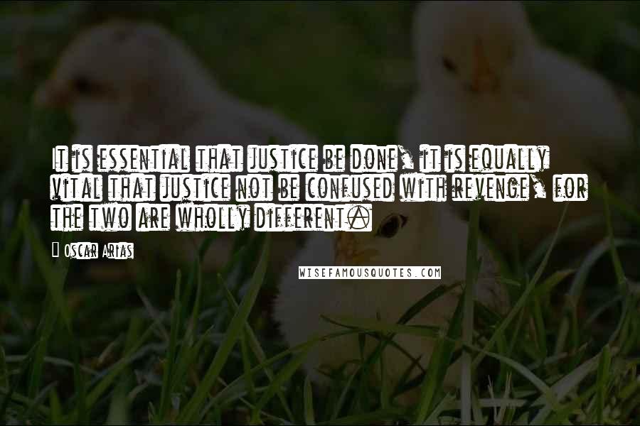 Oscar Arias Quotes: It is essential that justice be done, it is equally vital that justice not be confused with revenge, for the two are wholly different.