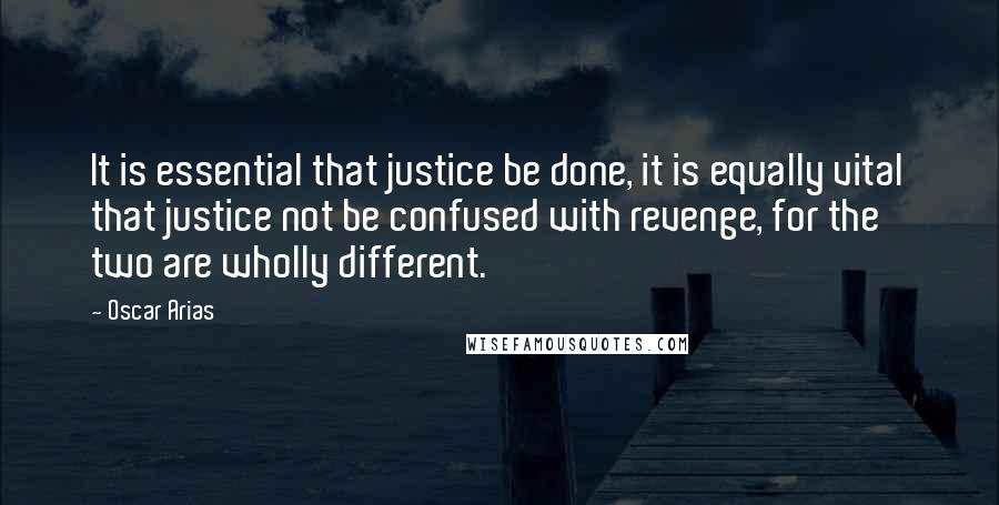 Oscar Arias Quotes: It is essential that justice be done, it is equally vital that justice not be confused with revenge, for the two are wholly different.