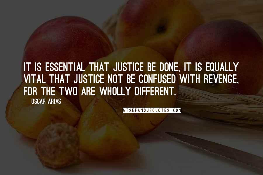 Oscar Arias Quotes: It is essential that justice be done, it is equally vital that justice not be confused with revenge, for the two are wholly different.