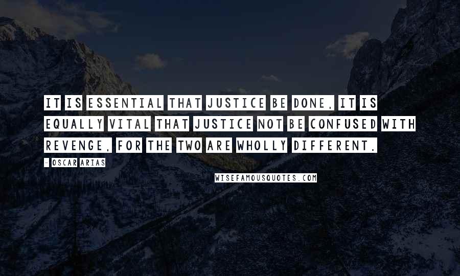 Oscar Arias Quotes: It is essential that justice be done, it is equally vital that justice not be confused with revenge, for the two are wholly different.