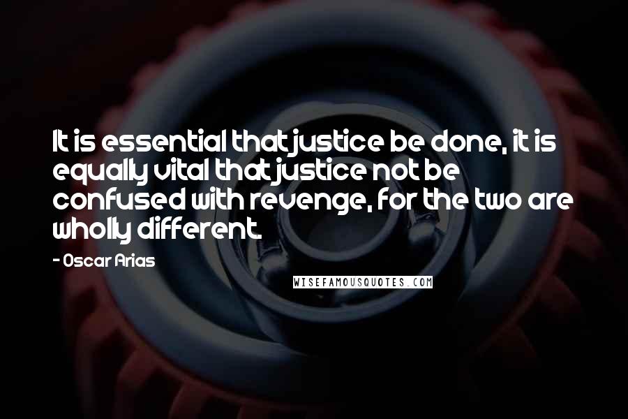 Oscar Arias Quotes: It is essential that justice be done, it is equally vital that justice not be confused with revenge, for the two are wholly different.