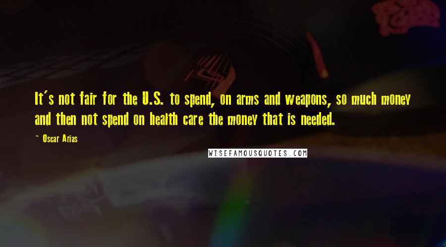 Oscar Arias Quotes: It's not fair for the U.S. to spend, on arms and weapons, so much money and then not spend on health care the money that is needed.